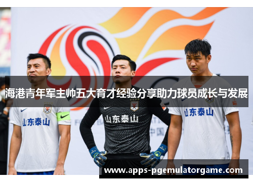 海港青年军主帅五大育才经验分享助力球员成长与发展 海港青年军主帅五大育才经验分享助力球员成长与发展