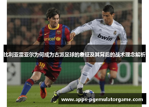 比利亚雷亚尔为何成为古派足球的象征及其背后的战术理念解析