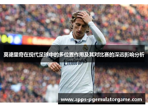 莫德里奇在现代足球中的多位置作用及其对比赛的深远影响分析