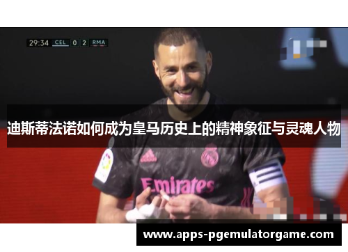 迪斯蒂法诺如何成为皇马历史上的精神象征与灵魂人物