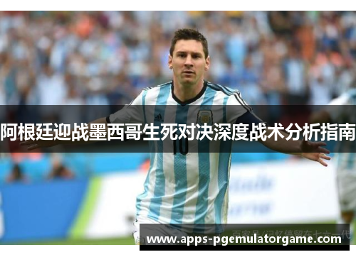 阿根廷迎战墨西哥生死对决深度战术分析指南