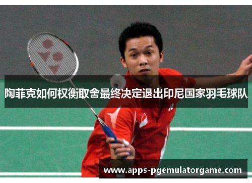 陶菲克如何权衡取舍最终决定退出印尼国家羽毛球队