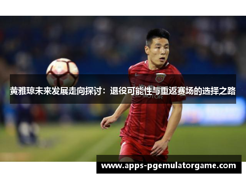 黄雅琼未来发展走向探讨：退役可能性与重返赛场的选择之路
