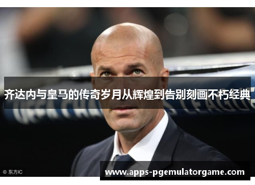 齐达内与皇马的传奇岁月从辉煌到告别刻画不朽经典