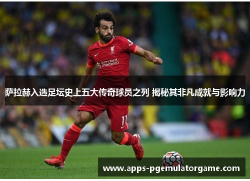 萨拉赫入选足坛史上五大传奇球员之列 揭秘其非凡成就与影响力