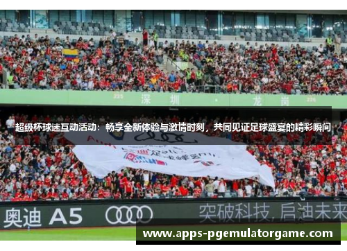 超级杯球迷互动活动：畅享全新体验与激情时刻，共同见证足球盛宴的精彩瞬间