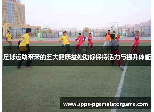 足球运动带来的五大健康益处助你保持活力与提升体能