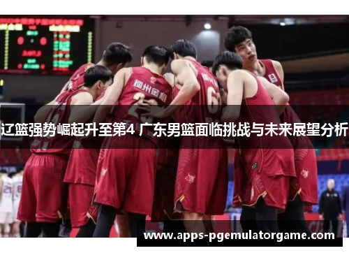辽篮强势崛起升至第4 广东男篮面临挑战与未来展望分析