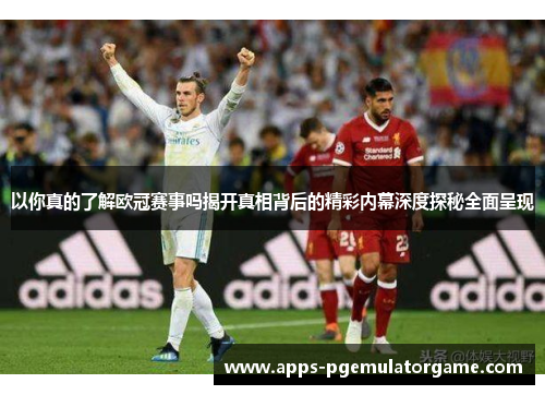 以你真的了解欧冠赛事吗揭开真相背后的精彩内幕深度探秘全面呈现
