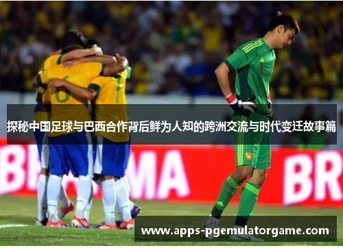 探秘中国足球与巴西合作背后鲜为人知的跨洲交流与时代变迁故事篇