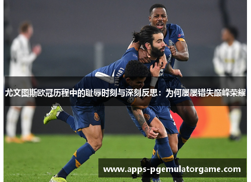 尤文图斯欧冠历程中的耻辱时刻与深刻反思：为何屡屡错失巅峰荣耀