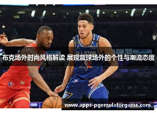 布克场外时尚风格解读 展现篮球场外的个性与潮流态度