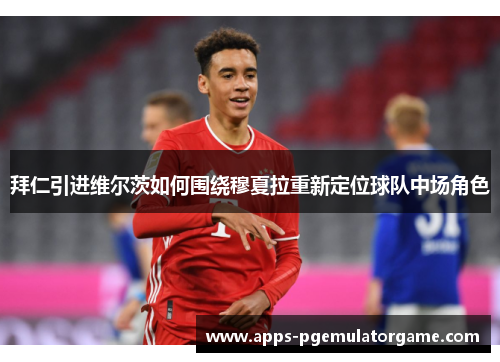拜仁引进维尔茨如何围绕穆夏拉重新定位球队中场角色