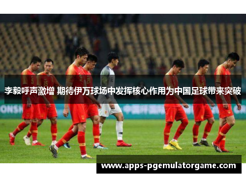 李毅呼声激增 期待伊万球场中发挥核心作用为中国足球带来突破