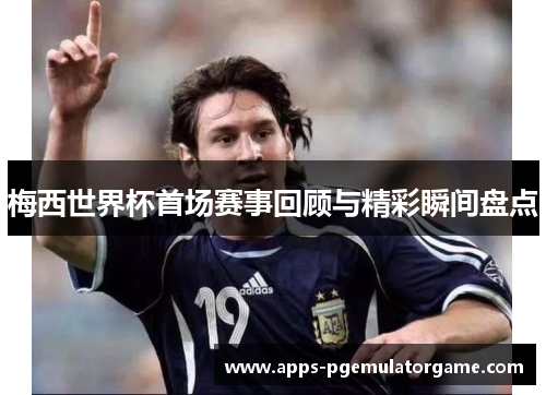 梅西世界杯首场赛事回顾与精彩瞬间盘点