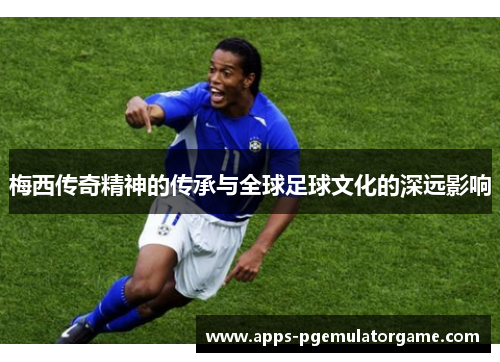 梅西传奇精神的传承与全球足球文化的深远影响