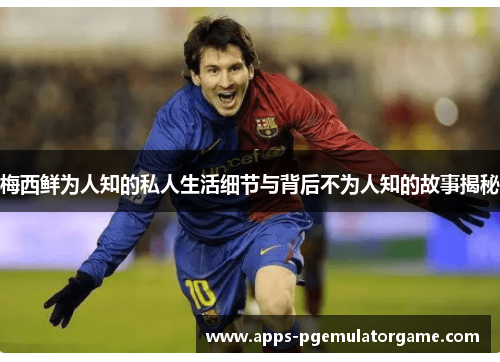 梅西鲜为人知的私人生活细节与背后不为人知的故事揭秘